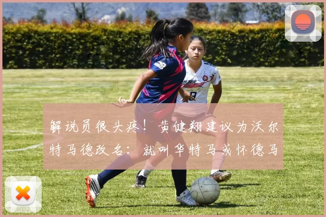 解说员很头疼！黄健翔建议为沃尔特马德改名：就叫华特马或怀德马