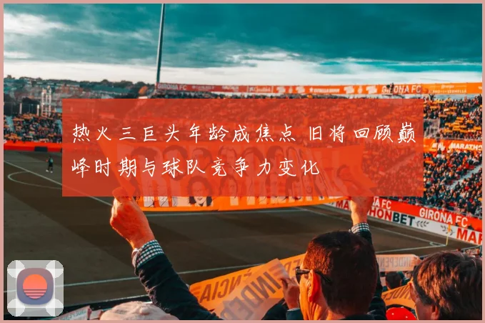 热火三巨头年龄成焦点 旧将回顾巅峰时期与球队竞争力变化