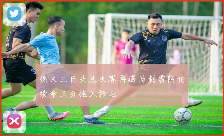 热火三巨头总决赛再遇马刺雷阿伦续命三分拖入抢七