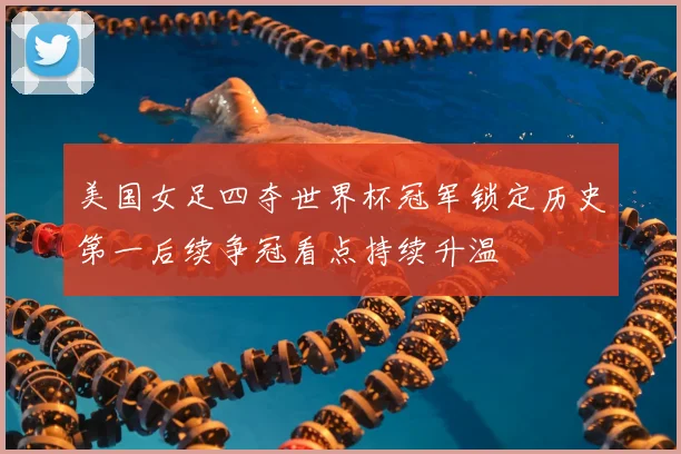 美国女足四夺世界杯冠军锁定历史第一后续争冠看点持续升温