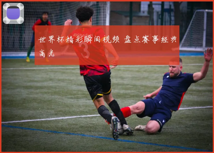 世界杯精彩瞬间视频 盘点赛事经典高光