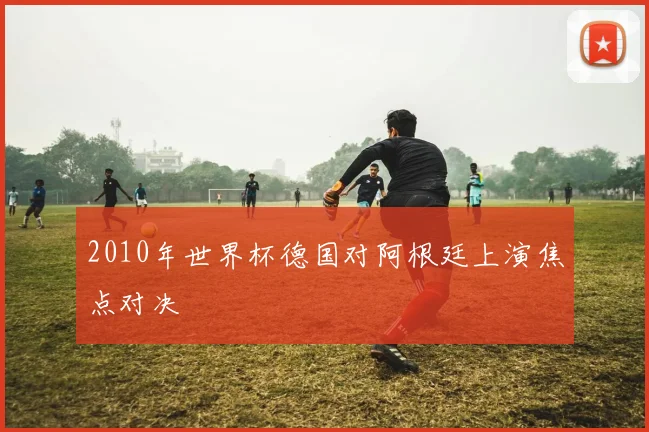 2010年世界杯德国对阿根廷上演焦点对决