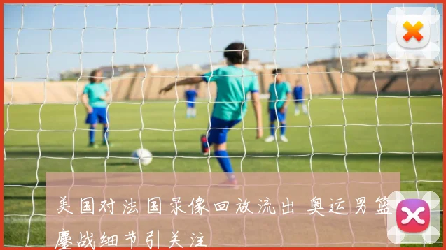 美国对法国录像回放流出 奥运男篮鏖战细节引关注