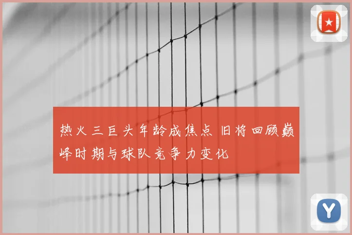 热火三巨头年龄成焦点 旧将回顾巅峰时期与球队竞争力变化