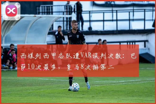 西媒列西甲各队遭VAR误判次数：巴萨10次最多，皇马8次排第二